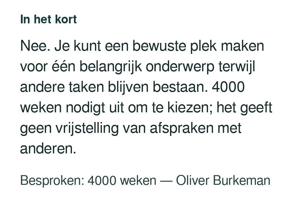 Nee. Je kunt een bewuste plek maken voor één belangrijk onderwerp terwijl andere taken blijven bestaan. 4000 weken nodigt uit om te kiezen; het geeft geen vrijstelling van afspraken met anderen. Besproken: 4000 weken — Oliver Burkeman.
