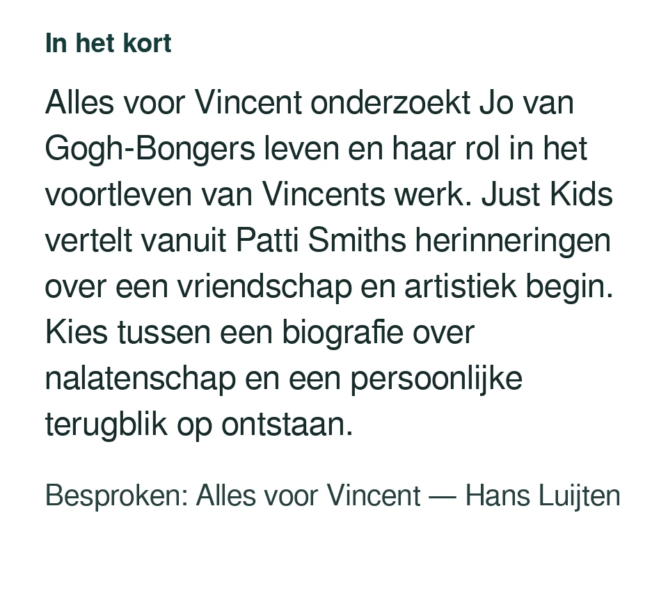 Alles voor Vincent onderzoekt Jo van Gogh-Bongers leven en haar rol in het voortleven van Vincents werk. Just Kids vertelt vanuit Patti Smiths herinneringen over een vriendschap en artistiek begin. Kies tussen een biografie over nalatenschap en een persoonlijke terugblik op ontstaan. Besproken: Alles voor Vincent — Hans Luijten.
