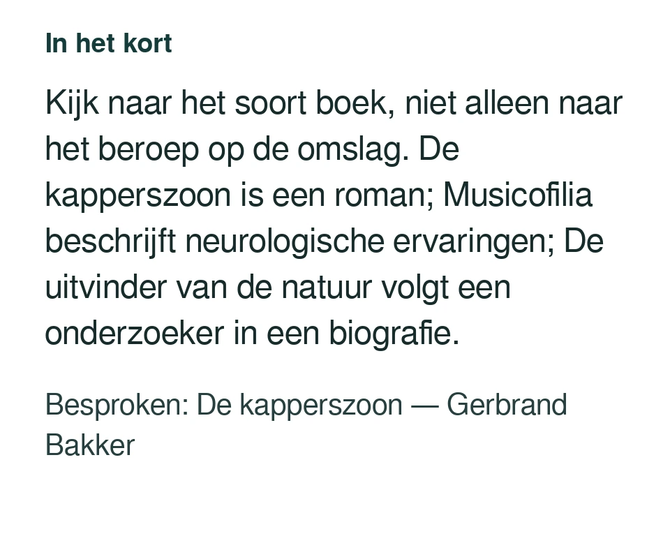Kijk naar het soort boek, niet alleen naar het beroep op de omslag. De kapperszoon is een roman; Musicofilia beschrijft neurologische ervaringen; De uitvinder van de natuur volgt een onderzoeker in een biografie. Besproken: De kapperszoon — Gerbrand Bakker.