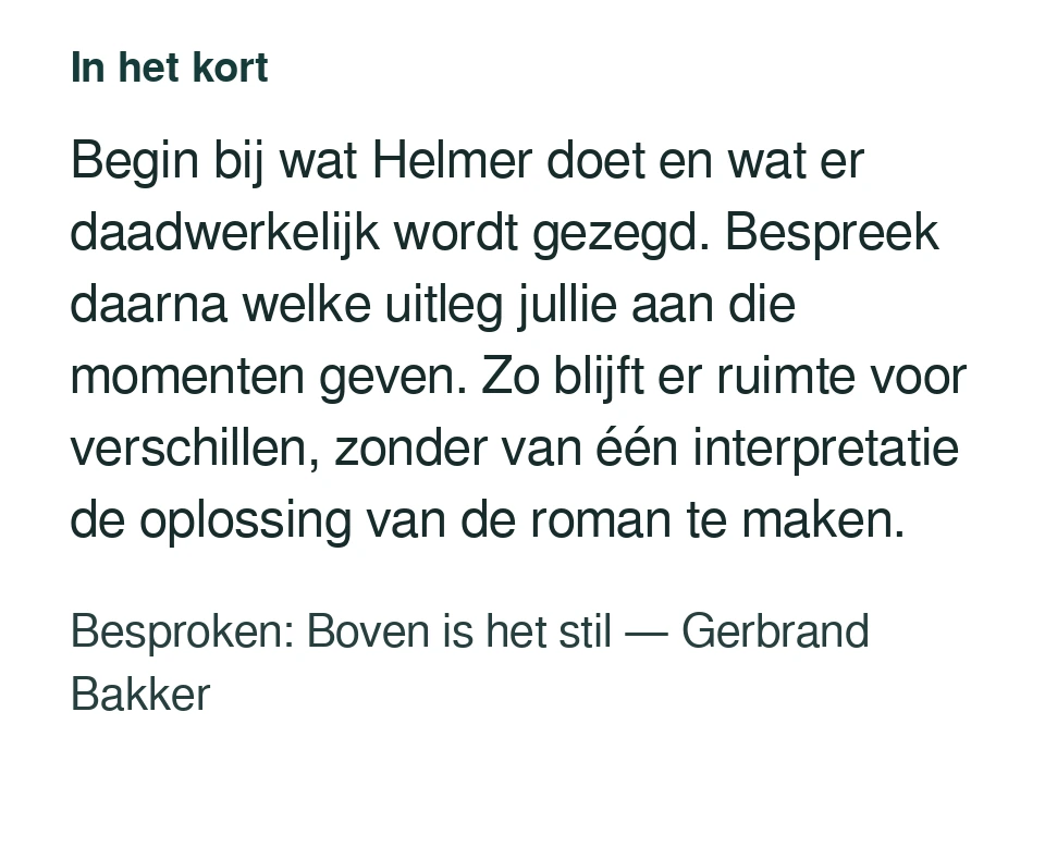 Begin bij wat Helmer doet en wat er daadwerkelijk wordt gezegd. Bespreek daarna welke uitleg jullie aan die momenten geven. Zo blijft er ruimte voor verschillen, zonder van één interpretatie de oplossing van de roman te maken. Besproken: Boven is het stil — Gerbrand Bakker.