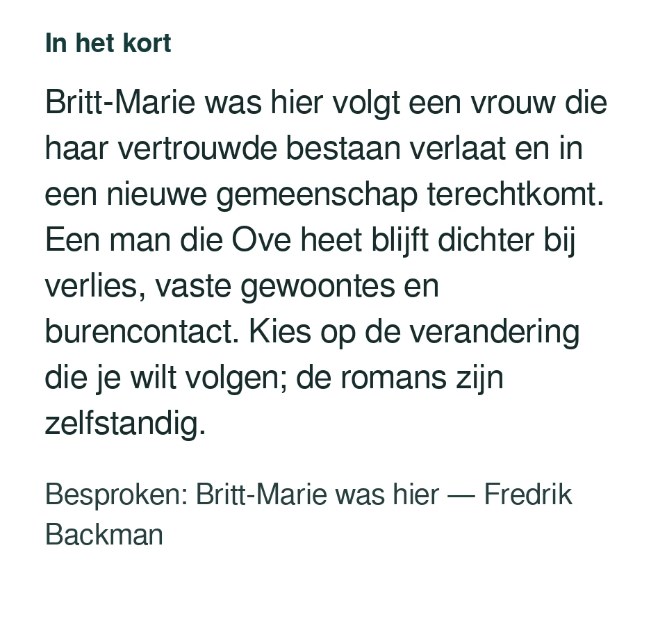 Britt-Marie was hier volgt een vrouw die haar vertrouwde bestaan verlaat en in een nieuwe gemeenschap terechtkomt. Een man die Ove heet blijft dichter bij verlies, vaste gewoontes en burencontact. Kies op de verandering die je wilt volgen; de romans zijn zelfstandig. Besproken: Britt-Marie was hier — Fredrik Backman.