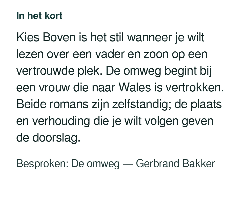 Kies Boven is het stil wanneer je wilt lezen over een vader en zoon op een vertrouwde plek. De omweg begint bij een vrouw die naar Wales is vertrokken. Beide romans zijn zelfstandig; de plaats en verhouding die je wilt volgen geven de doorslag. Besproken: De omweg — Gerbrand Bakker.