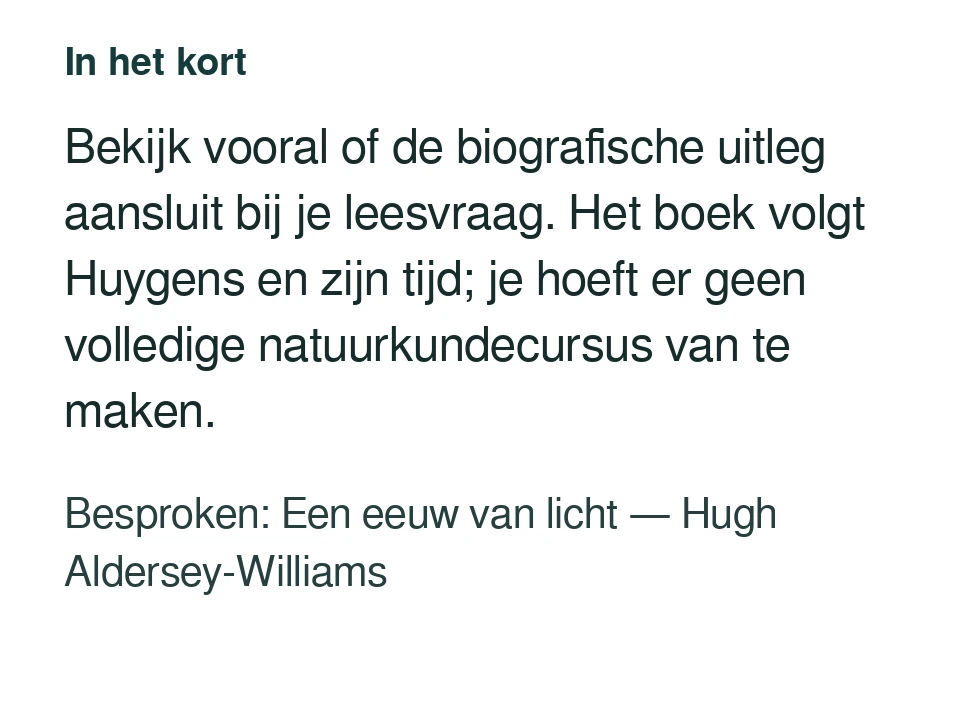 Bekijk vooral of de biografische uitleg aansluit bij je leesvraag. Het boek volgt Huygens en zijn tijd; je hoeft er geen volledige natuurkundecursus van te maken. Besproken: Een eeuw van licht — Hugh Aldersey-Williams.