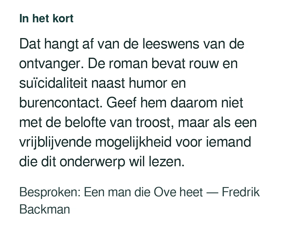 Dat hangt af van de leeswens van de ontvanger. De roman bevat rouw en suïcidaliteit naast humor en burencontact. Geef hem daarom niet met de belofte van troost, maar als een vrijblijvende mogelijkheid voor iemand die dit onderwerp wil lezen. Besproken: Een man die Ove heet — Fredrik Backman.