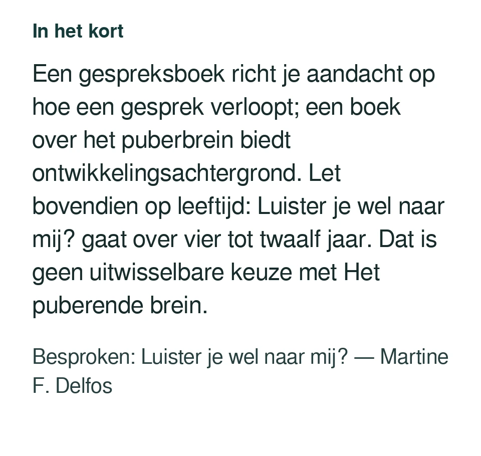 Een gespreksboek richt je aandacht op hoe een gesprek verloopt; een boek over het puberbrein biedt ontwikkelingsachtergrond. Let bovendien op leeftijd: Luister je wel naar mij? gaat over vier tot twaalf jaar. Dat is geen uitwisselbare keuze met Het puberende brein. Besproken: Luister je wel naar mij? — Martine F. Delfos.