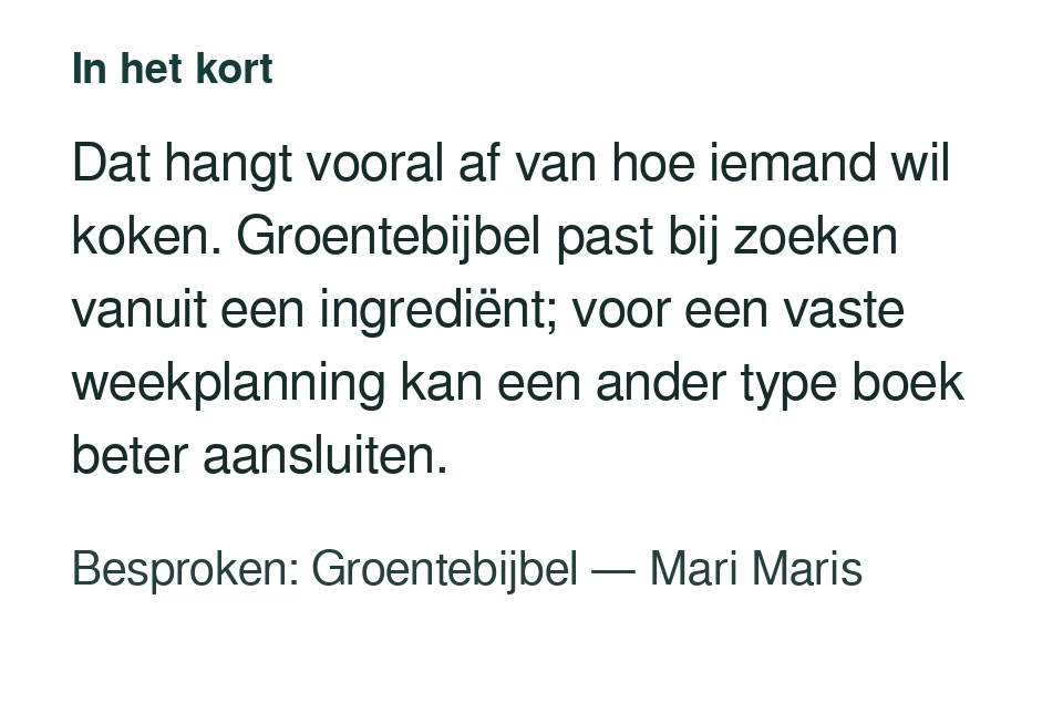 Dat hangt vooral af van hoe iemand wil koken. Groentebijbel past bij zoeken vanuit een ingrediënt; voor een vaste weekplanning kan een ander type boek beter aansluiten. Besproken: Groentebijbel — Mari Maris.