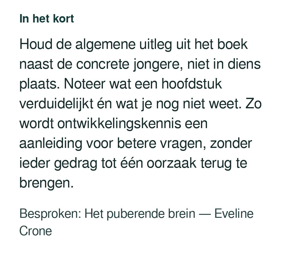 Houd de algemene uitleg uit het boek naast de concrete jongere, niet in diens plaats. Noteer wat een hoofdstuk verduidelijkt én wat je nog niet weet. Zo wordt ontwikkelingskennis een aanleiding voor betere vragen, zonder ieder gedrag tot één oorzaak terug te brengen. Besproken: Het puberende brein — Eveline Crone.