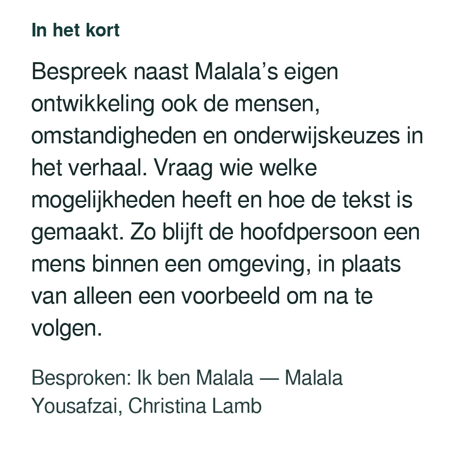 Bespreek naast Malala’s eigen ontwikkeling ook de mensen, omstandigheden en onderwijskeuzes in het verhaal. Vraag wie welke mogelijkheden heeft en hoe de tekst is gemaakt. Zo blijft de hoofdpersoon een mens binnen een omgeving, in plaats van alleen een voorbeeld om na te volgen. Besproken: Ik ben Malala — Malala Yousafzai, Christina Lamb.