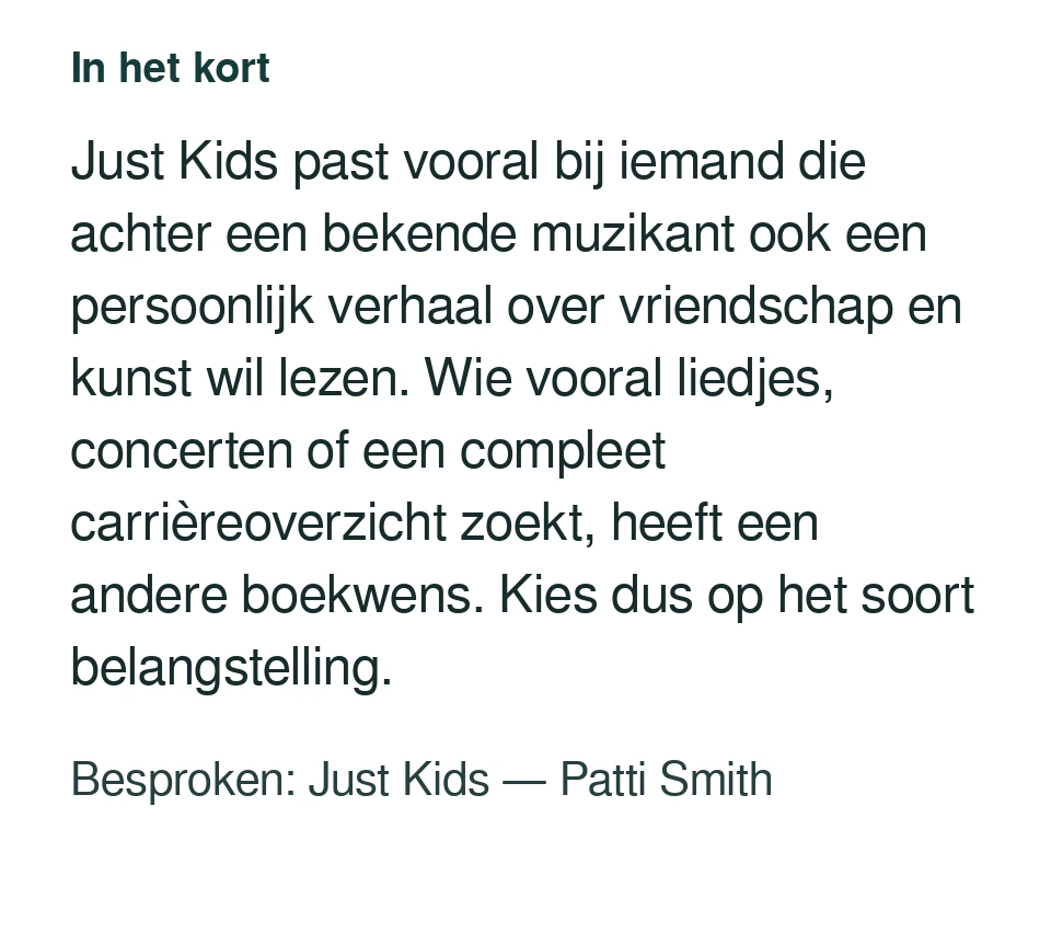 Just Kids past vooral bij iemand die achter een bekende muzikant ook een persoonlijk verhaal over vriendschap en kunst wil lezen. Wie vooral liedjes, concerten of een compleet carrièreoverzicht zoekt, heeft een andere boekwens. Kies dus op het soort belangstelling. Besproken: Just Kids — Patti Smith.
