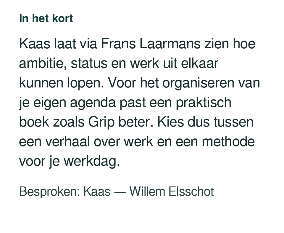 Kaas laat via Frans Laarmans zien hoe ambitie, status en werk uit elkaar kunnen lopen. Voor het organiseren van je eigen agenda past een praktisch boek zoals Grip beter. Kies dus tussen een verhaal over werk en een methode voor je werkdag. Besproken: Kaas — Willem Elsschot.