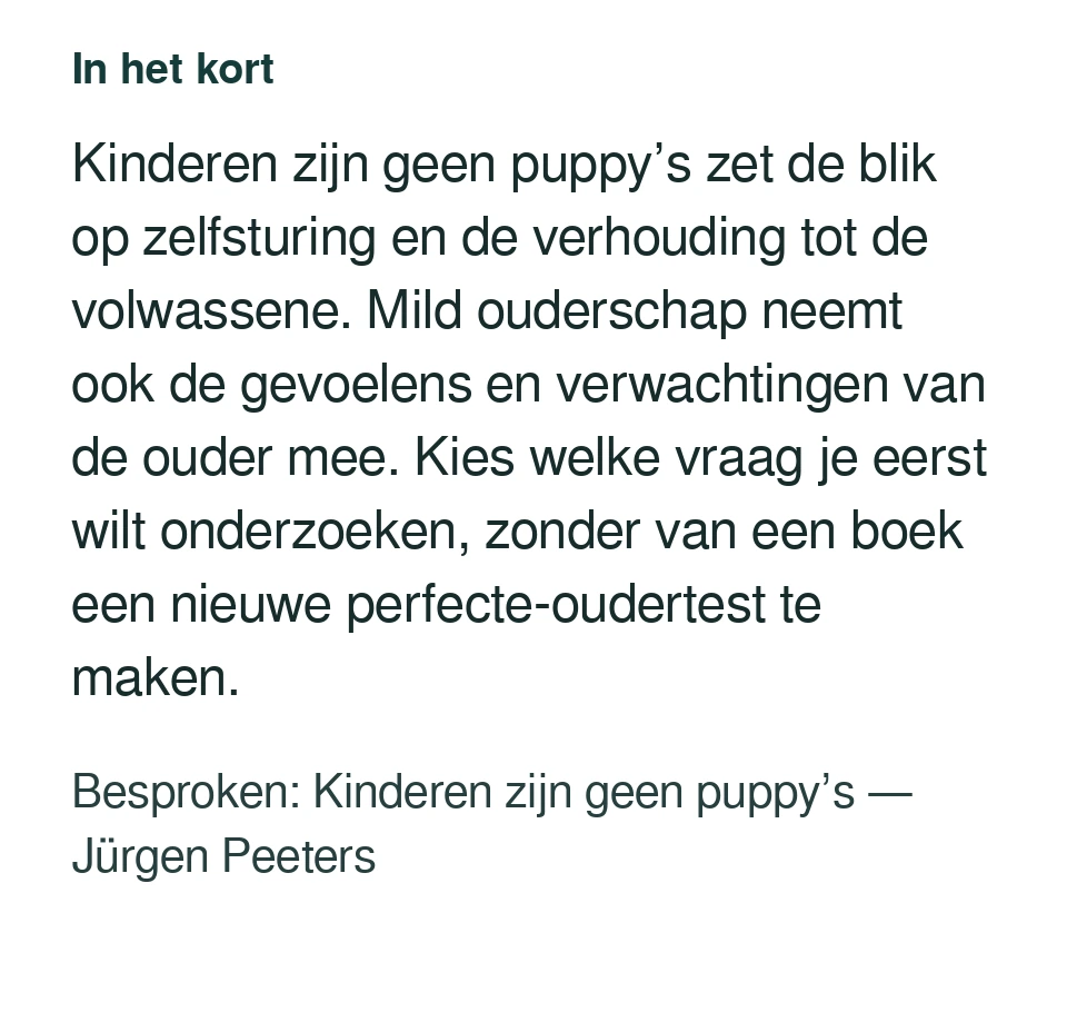 Kinderen zijn geen puppy’s zet de blik op zelfsturing en de verhouding tot de volwassene. Mild ouderschap neemt ook de gevoelens en verwachtingen van de ouder mee. Kies welke vraag je eerst wilt onderzoeken, zonder van een boek een nieuwe perfecte-oudertest te maken. Besproken: Kinderen zijn geen puppy’s — Jürgen Peeters.
