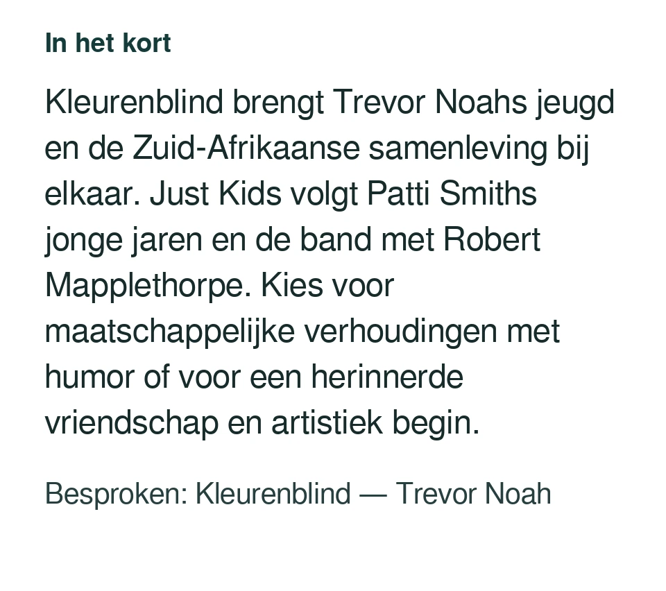 Kleurenblind brengt Trevor Noahs jeugd en de Zuid-Afrikaanse samenleving bij elkaar. Just Kids volgt Patti Smiths jonge jaren en de band met Robert Mapplethorpe. Kies voor maatschappelijke verhoudingen met humor of voor een herinnerde vriendschap en artistiek begin. Besproken: Kleurenblind — Trevor Noah.