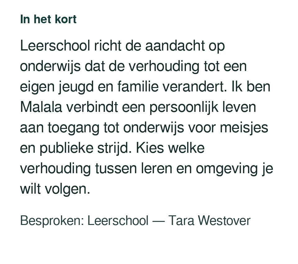 Leerschool richt de aandacht op onderwijs dat de verhouding tot een eigen jeugd en familie verandert. Ik ben Malala verbindt een persoonlijk leven aan toegang tot onderwijs voor meisjes en publieke strijd. Kies welke verhouding tussen leren en omgeving je wilt volgen. Besproken: Leerschool — Tara Westover.