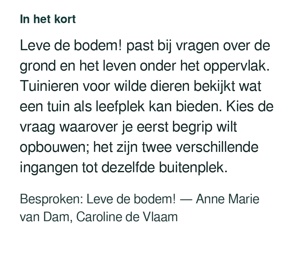 Leve de bodem! past bij vragen over de grond en het leven onder het oppervlak. Tuinieren voor wilde dieren bekijkt wat een tuin als leefplek kan bieden. Kies de vraag waarover je eerst begrip wilt opbouwen; het zijn twee verschillende ingangen tot dezelfde buitenplek. Besproken: Leve de bodem! — Anne Marie van Dam, Caroline de Vlaam.