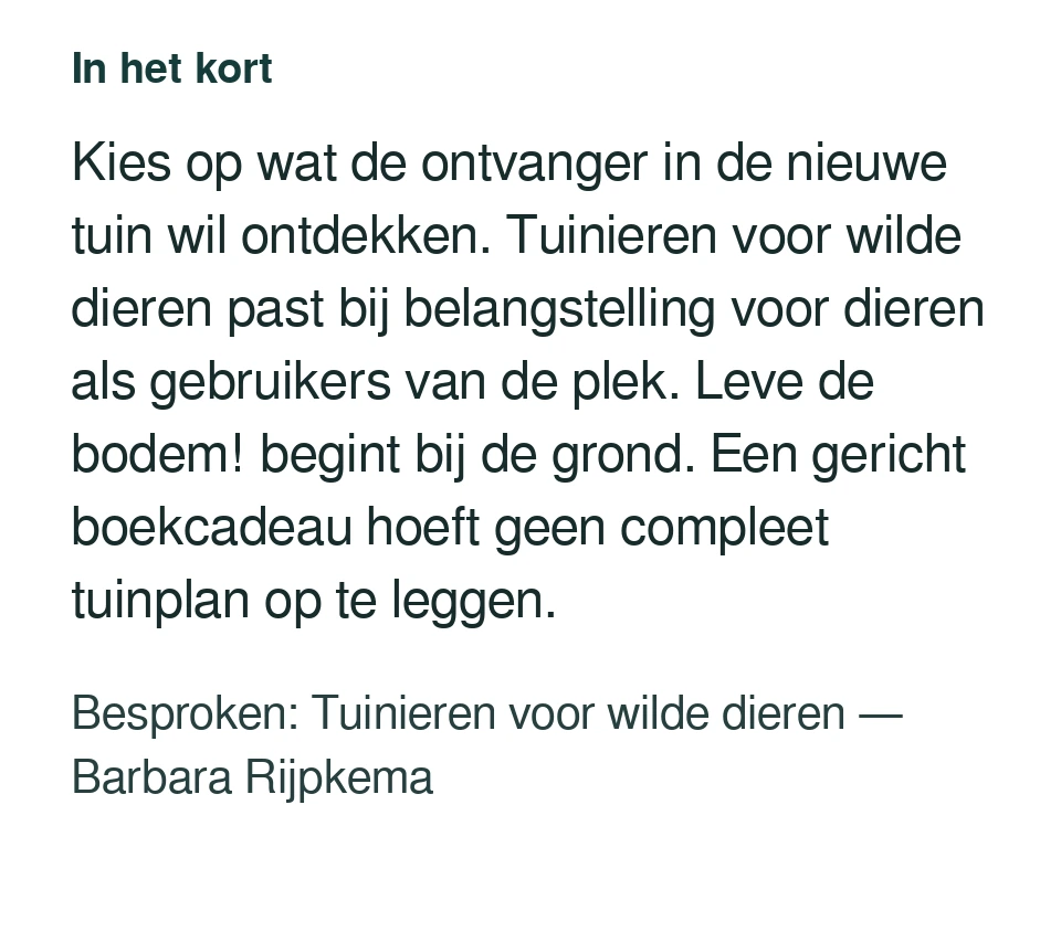 Kies op wat de ontvanger in de nieuwe tuin wil ontdekken. Tuinieren voor wilde dieren past bij belangstelling voor dieren als gebruikers van de plek. Leve de bodem! begint bij de grond. Een gericht boekcadeau hoeft geen compleet tuinplan op te leggen. Besproken: Tuinieren voor wilde dieren — Barbara Rijpkema.