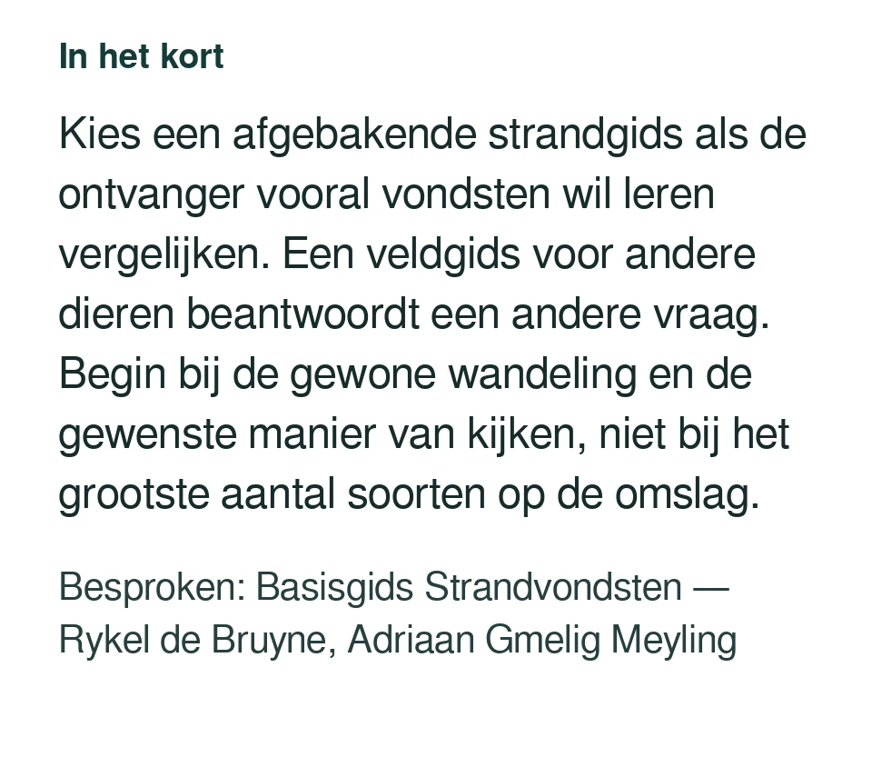 Kies een afgebakende strandgids als de ontvanger vooral vondsten wil leren vergelijken. Een veldgids voor andere dieren beantwoordt een andere vraag. Begin bij de gewone wandeling en de gewenste manier van kijken, niet bij het grootste aantal soorten op de omslag. Besproken: Basisgids Strandvondsten — Rykel de Bruyne, Adriaan Gmelig Meyling.