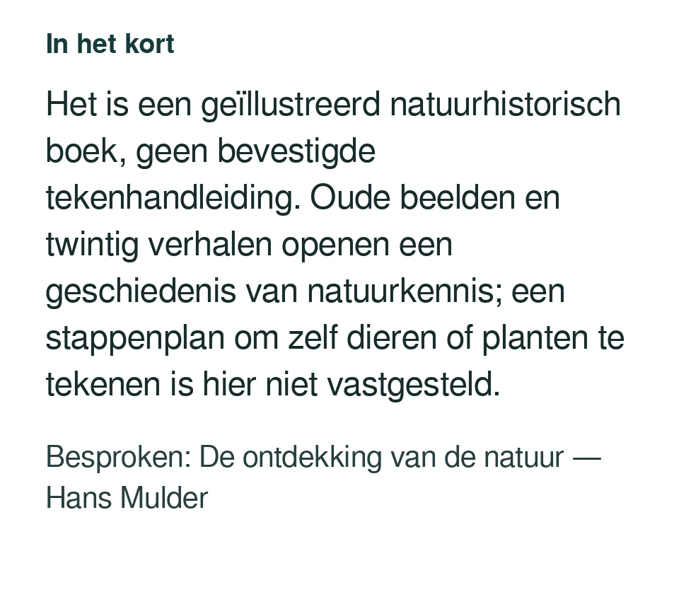 Het is een geïllustreerd natuurhistorisch boek, geen bevestigde tekenhandleiding. Oude beelden en twintig verhalen openen een geschiedenis van natuurkennis; een stappenplan om zelf dieren of planten te tekenen is hier niet vastgesteld. Besproken: De ontdekking van de natuur — Hans Mulder.