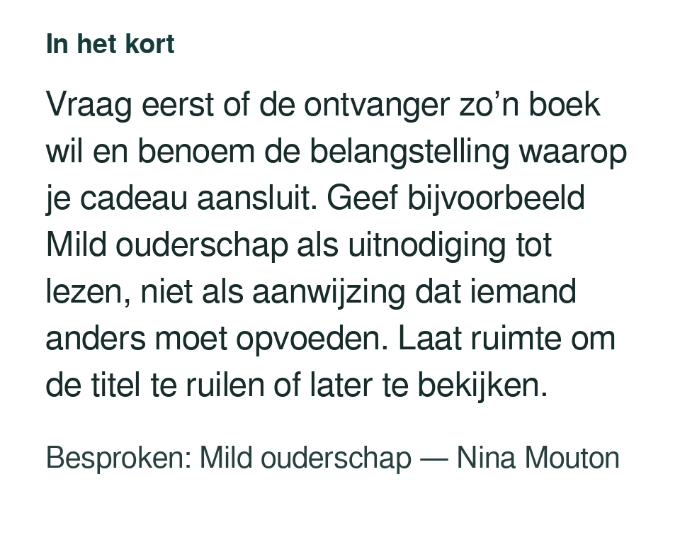 Vraag eerst of de ontvanger zo’n boek wil en benoem de belangstelling waarop je cadeau aansluit. Geef bijvoorbeeld Mild ouderschap als uitnodiging tot lezen, niet als aanwijzing dat iemand anders moet opvoeden. Laat ruimte om de titel te ruilen of later te bekijken. Besproken: Mild ouderschap — Nina Mouton.