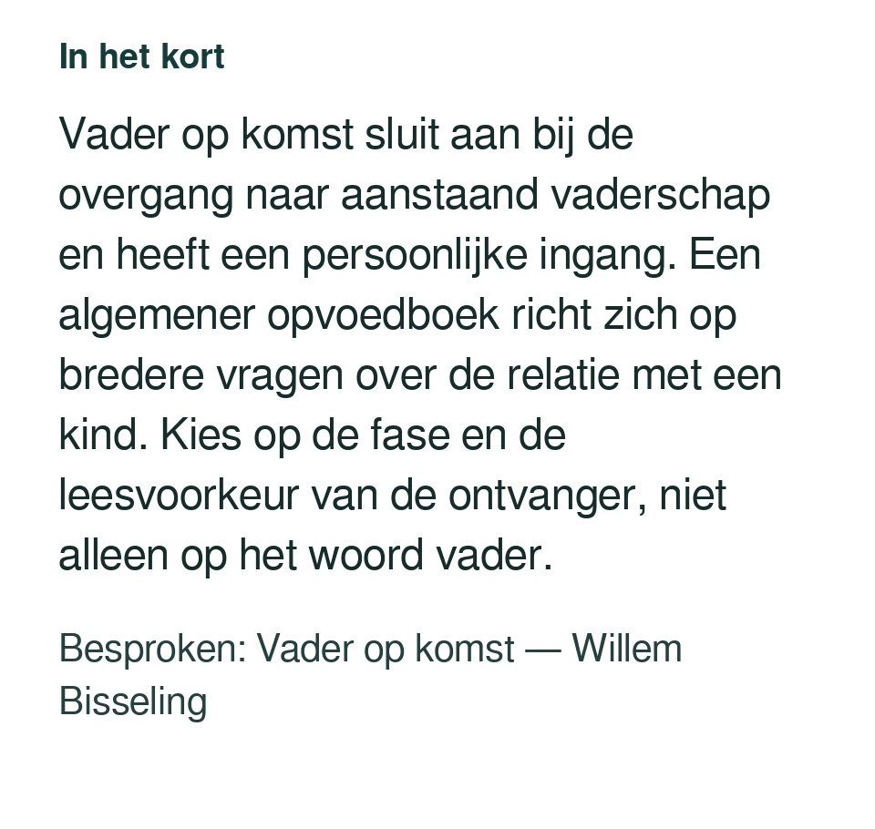 Vader op komst sluit aan bij de overgang naar aanstaand vaderschap en heeft een persoonlijke ingang. Een algemener opvoedboek richt zich op bredere vragen over de relatie met een kind. Kies op de fase en de leesvoorkeur van de ontvanger, niet alleen op het woord vader. Besproken: Vader op komst — Willem Bisseling.