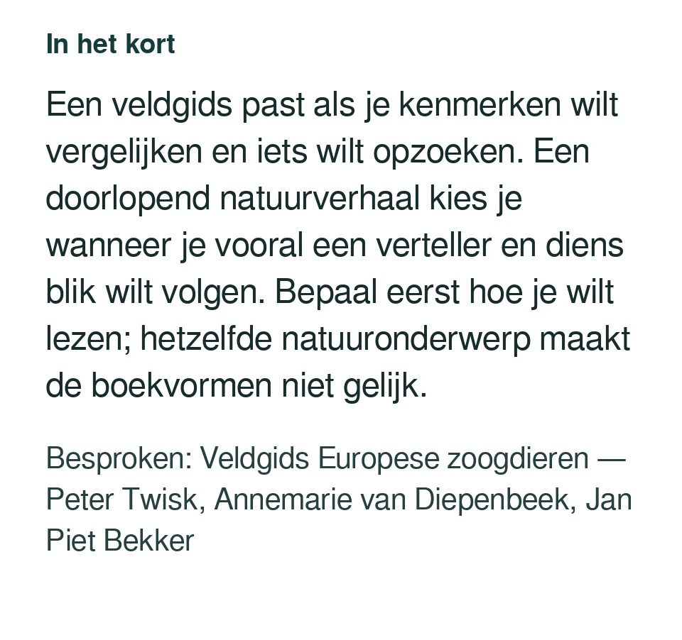 Een veldgids past als je kenmerken wilt vergelijken en iets wilt opzoeken. Een doorlopend natuurverhaal kies je wanneer je vooral een verteller en diens blik wilt volgen. Bepaal eerst hoe je wilt lezen; hetzelfde natuuronderwerp maakt de boekvormen niet gelijk. Besproken: Veldgids Europese zoogdieren — Peter Twisk, Annemarie van Diepenbeek, Jan Piet Bekker.