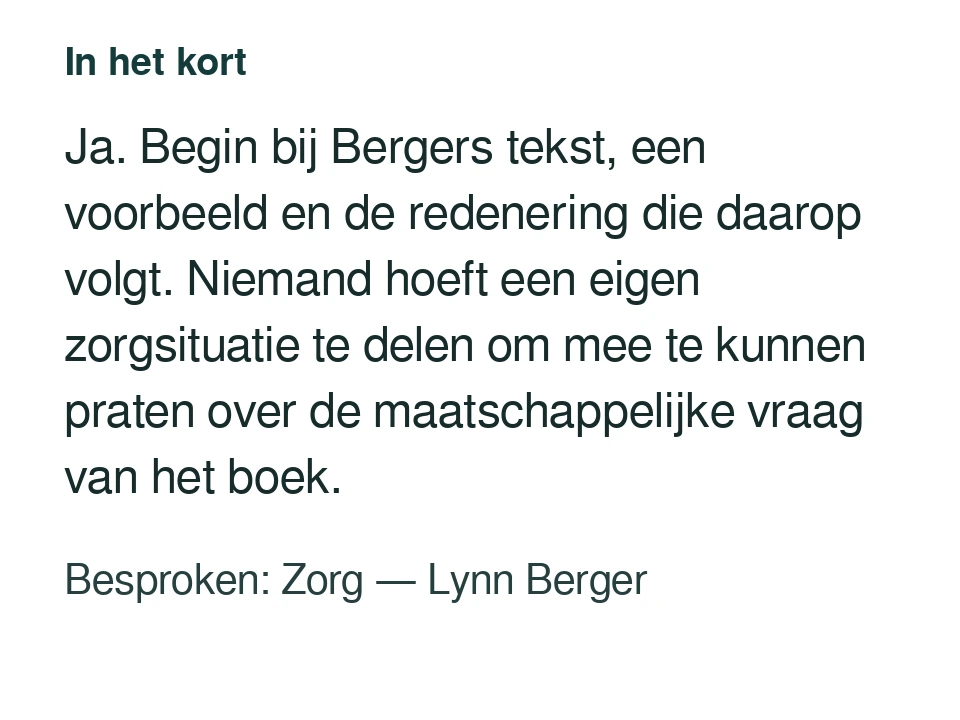 Ja. Begin bij Bergers tekst, een voorbeeld en de redenering die daarop volgt. Niemand hoeft een eigen zorgsituatie te delen om mee te kunnen praten over de maatschappelijke vraag van het boek. Besproken: Zorg — Lynn Berger.